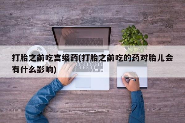 流产药网上专门卖店微信打胎之前吃宫缩药(打胎之前吃的药对胎儿会有什么影响)