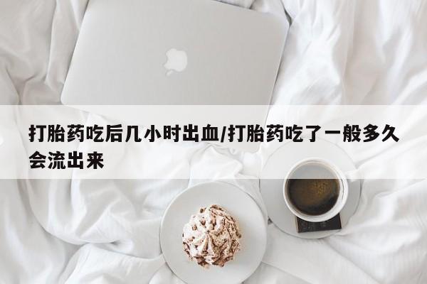 流产药网上专门卖店微信打胎药吃后几小时出血/打胎药吃了一般多久会流出来