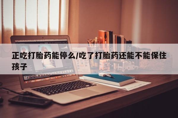 流产药网上专门卖店微信正吃打胎药能停么/吃了打胎药还能不能保住孩子