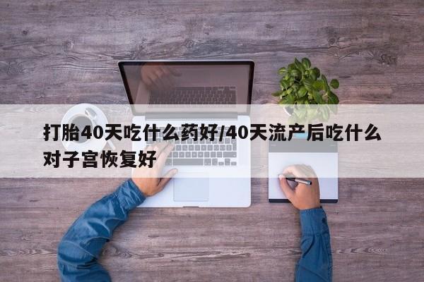 流产药网上专门卖店微信打胎40天吃什么药好/40天流产后吃什么对子宫恢复好