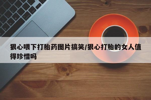 流产药网上专门卖店微信狠心喂下打胎药图片搞笑/狠心打胎的女人值得珍惜吗
