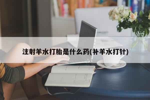 流产药网上专门卖店微信注射羊水打胎是什么药(补羊水打针)