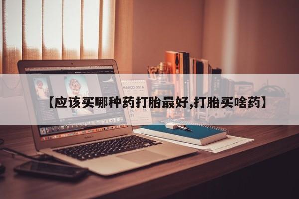 流产药网上专门卖店微信【应该买哪种药打胎最好,打胎买啥药】