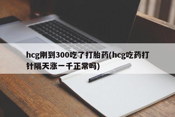 流产药网上专门卖店微信hcg刚到300吃了打胎药(hcg吃药打针隔天涨一千正常吗)