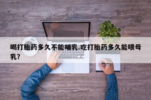 流产药网上专门卖店微信喝打胎药多久不能哺乳.吃打胎药多久能喂母乳？