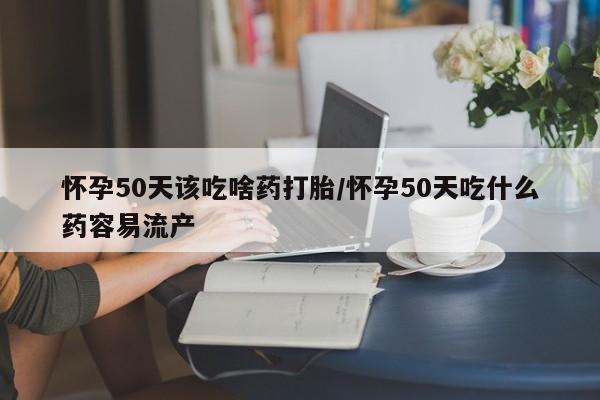 流产药网上专门卖店微信怀孕50天该吃啥药打胎/怀孕50天吃什么药容易流产