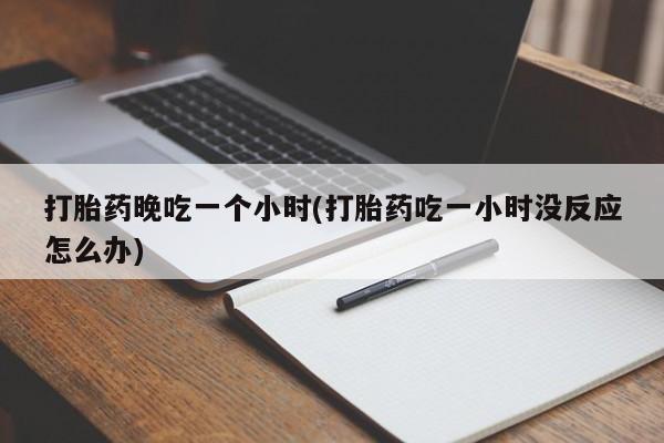 流产药网上专门卖店微信打胎药晚吃一个小时(打胎药吃一小时没反应怎么办)