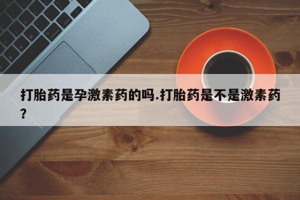 流产药网上专门卖店微信打胎药是孕激素药的吗.打胎药是不是激素药？