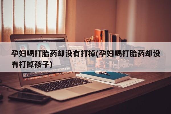 流产药网上专门卖店微信孕妇喝打胎药却没有打掉(孕妇喝打胎药却没有打掉孩子)