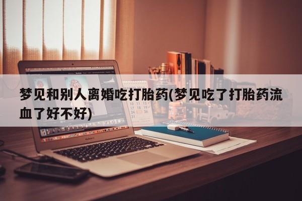 流产药网上专门卖店微信梦见和别人离婚吃打胎药(梦见吃了打胎药流血了好不好)