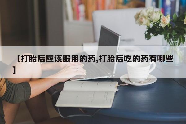 流产药网上专门卖店微信【打胎后应该服用的药,打胎后吃的药有哪些】