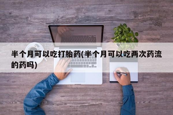 流产药网上专门卖店微信半个月可以吃打胎药(半个月可以吃两次药流的药吗)