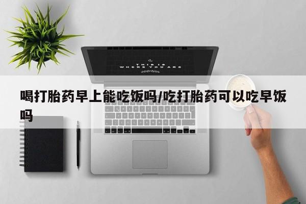 流产药网上专门卖店微信喝打胎药早上能吃饭吗/吃打胎药可以吃早饭吗