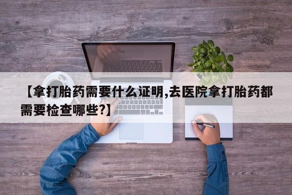 流产药网上专门卖店微信【拿打胎药需要什么证明,去医院拿打胎药都需要检查哪些?】