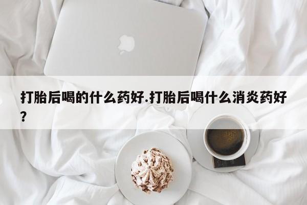 流产药网上专门卖店微信打胎后喝的什么药好.打胎后喝什么消炎药好？