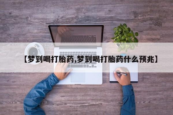 流产药网上专门卖店微信【梦到喝打胎药,梦到喝打胎药什么预兆】
