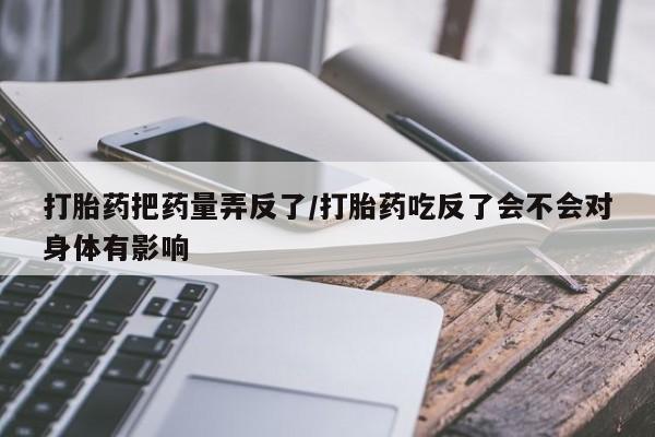 流产药网上专门卖店微信打胎药把药量弄反了/打胎药吃反了会不会对身体有影响