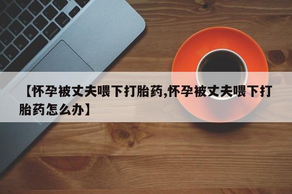 流产药网上专门卖店微信【怀孕被丈夫喂下打胎药,怀孕被丈夫喂下打胎药怎么办】