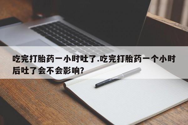 流产药网上专门卖店微信吃完打胎药一小时吐了.吃完打胎药一个小时后吐了会不会影响？