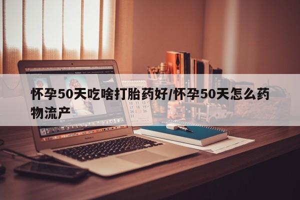流产药网上专门卖店微信怀孕50天吃啥打胎药好/怀孕50天怎么药物流产