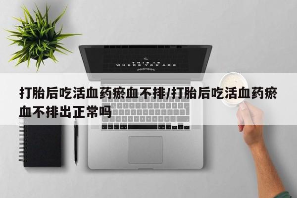 流产药网上专门卖店微信打胎后吃活血药瘀血不排/打胎后吃活血药瘀血不排出正常吗