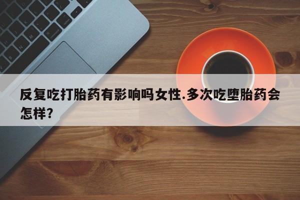 流产药网上专门卖店微信反复吃打胎药有影响吗女性.多次吃堕胎药会怎样？