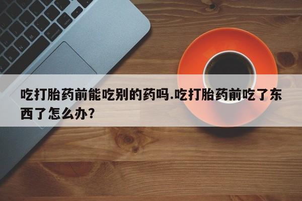 流产药网上专门卖店微信吃打胎药前能吃别的药吗.吃打胎药前吃了东西了怎么办？
