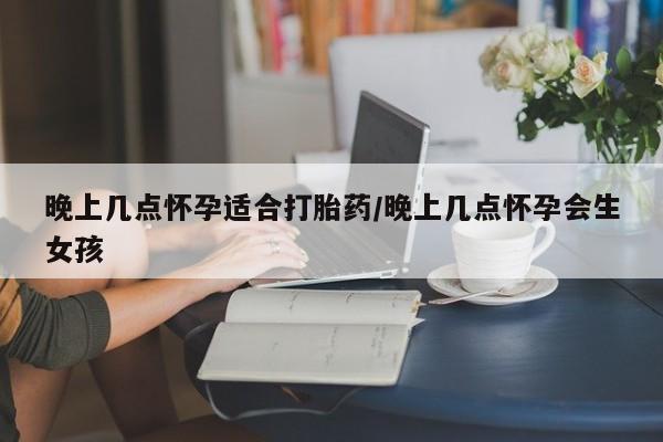 流产药网上专门卖店微信晚上几点怀孕适合打胎药/晚上几点怀孕会生女孩