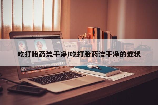 流产药网上专门卖店微信吃打胎药流干净/吃打胎药流干净的症状