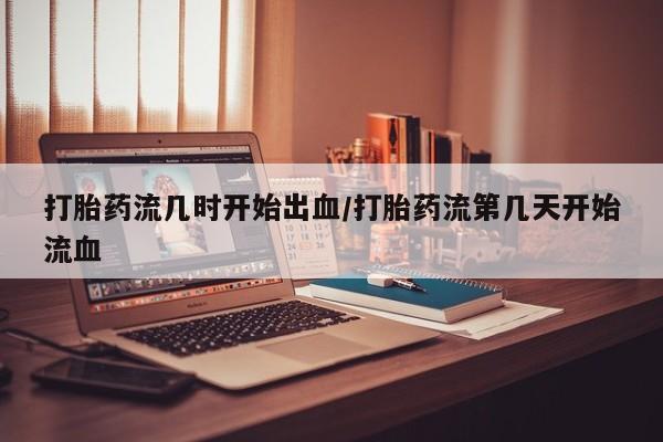 流产药网上专门卖店微信打胎药流几时开始出血/打胎药流第几天开始流血