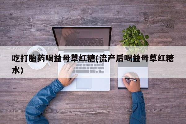 流产药网上专门卖店微信吃打胎药喝益母草红糖(流产后喝益母草红糖水)