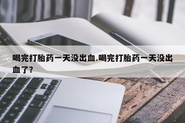 流产药网上专门卖店微信喝完打胎药一天没出血.喝完打胎药一天没出血了？