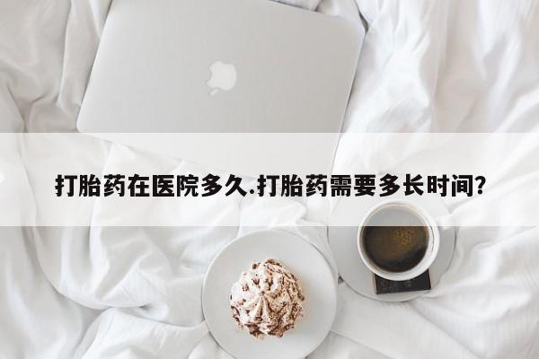 流产药网上专门卖店微信打胎药在医院多久.打胎药需要多长时间？