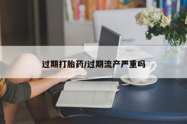流产药网上专门卖店微信过期打胎药/过期流产严重吗