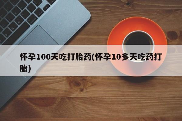 流产药网上专门卖店微信怀孕100天吃打胎药(怀孕10多天吃药打胎)