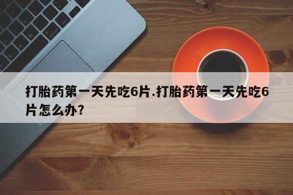 流产药网上专门卖店微信打胎药第一天先吃6片.打胎药第一天先吃6片怎么办？
