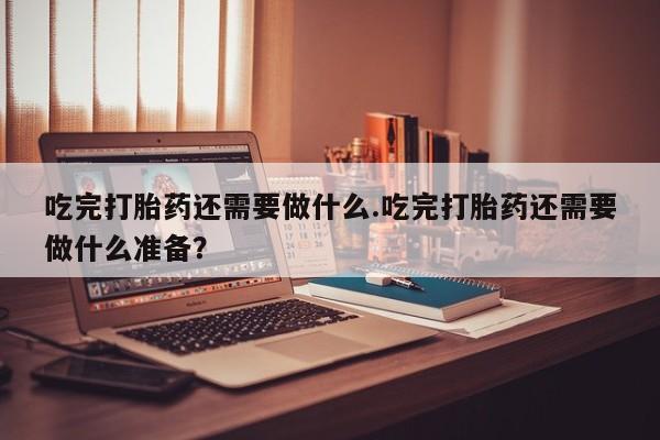 流产药网上专门卖店微信吃完打胎药还需要做什么.吃完打胎药还需要做什么准备？