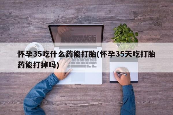 流产药网上专门卖店微信怀孕35吃什么药能打胎(怀孕35天吃打胎药能打掉吗)