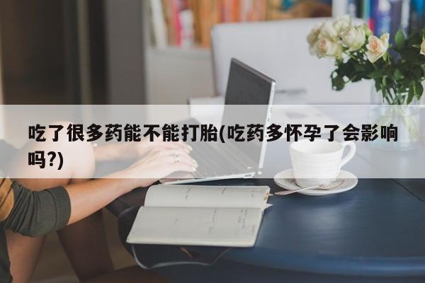 流产药网上专门卖店微信吃了很多药能不能打胎(吃药多怀孕了会影响吗?)