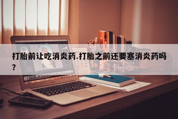 流产药网上专门卖店微信打胎前让吃消炎药.打胎之前还要塞消炎药吗？