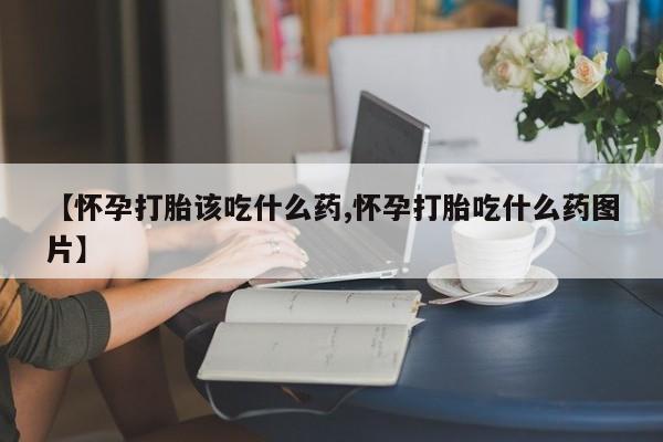 流产药网上专门卖店微信【怀孕打胎该吃什么药,怀孕打胎吃什么药图片】