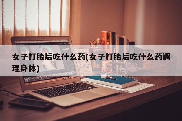 流产药网上专门卖店微信女子打胎后吃什么药(女子打胎后吃什么药调理身体)