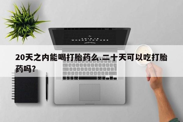 流产药网上专门卖店微信20天之内能喝打胎药么.二十天可以吃打胎药吗？