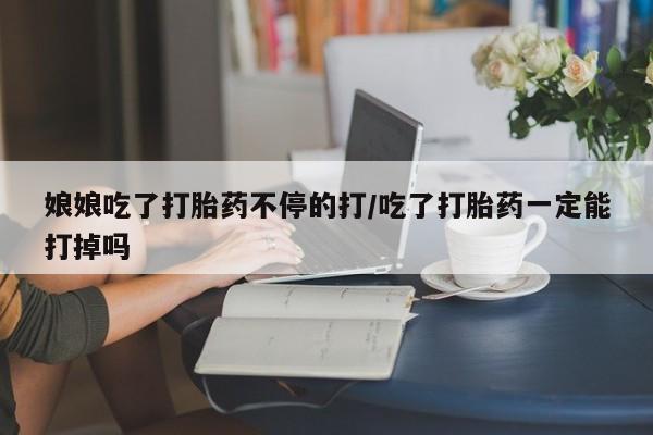流产药网上专门卖店微信娘娘吃了打胎药不停的打/吃了打胎药一定能打掉吗