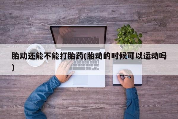流产药网上专门卖店微信胎动还能不能打胎药(胎动的时候可以运动吗)