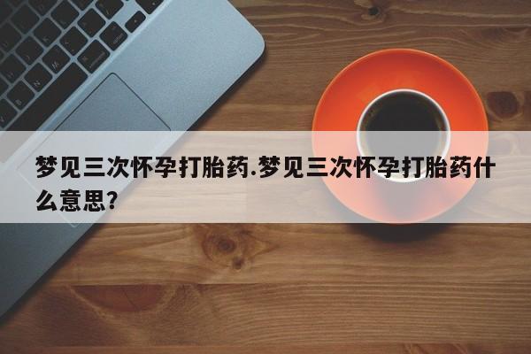 流产药网上专门卖店微信梦见三次怀孕打胎药.梦见三次怀孕打胎药什么意思？
