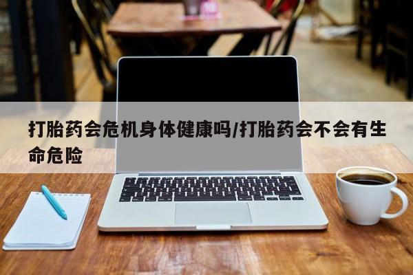 流产药网上专门卖店微信打胎药会危机身体健康吗/打胎药会不会有生命危险