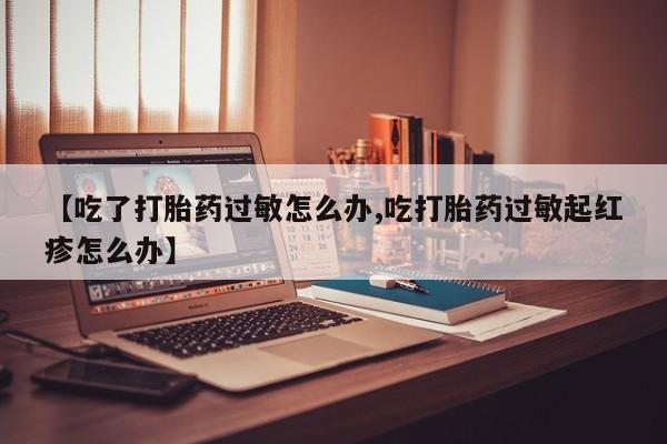 流产药网上专门卖店微信【吃了打胎药过敏怎么办,吃打胎药过敏起红疹怎么办】
