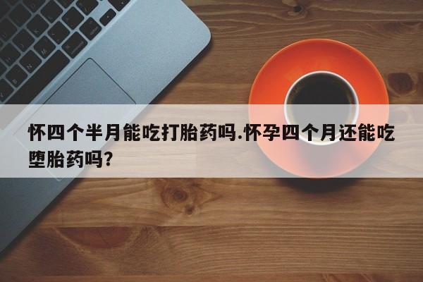 流产药网上专门卖店微信怀四个半月能吃打胎药吗.怀孕四个月还能吃堕胎药吗？