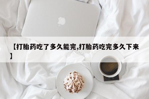 流产药网上专门卖店微信【打胎药吃了多久能完,打胎药吃完多久下来】